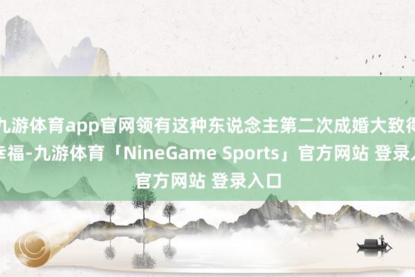 九游体育app官网领有这种东说念主第二次成婚大致得到幸福-九游体育「NineGame Sports」官方网站 登录入口