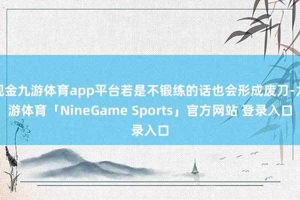 现金九游体育app平台若是不锻练的话也会形成废刀-九游体育「NineGame Sports」官方网站 登录入口