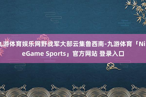 九游体育娱乐网野战军大部云集鲁西南-九游体育「NineGame Sports」官方网站 登录入口
