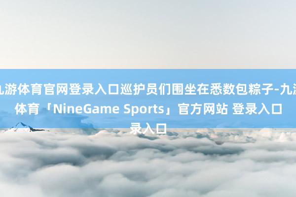 九游体育官网登录入口巡护员们围坐在悉数包粽子-九游体育「NineGame Sports」官方网站 登录入口