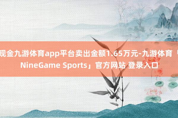 现金九游体育app平台卖出金额1.65万元-九游体育「NineGame Sports」官方网站 登录入口