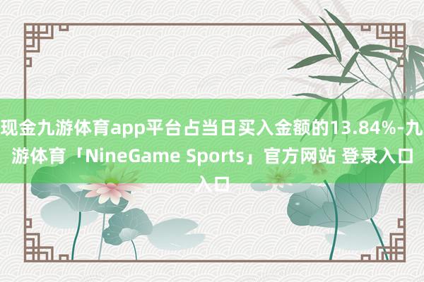 现金九游体育app平台占当日买入金额的13.84%-九游体育「NineGame Sports」官方网站 登录入口