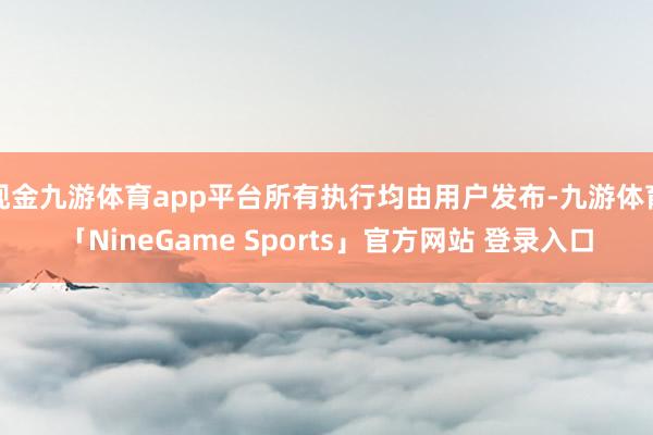 现金九游体育app平台所有执行均由用户发布-九游体育「NineGame Sports」官方网站 登录入口