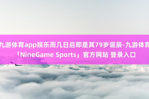 九游体育app娱乐而几日后即是其79岁诞辰-九游体育「NineGame Sports」官方网站 登录入口