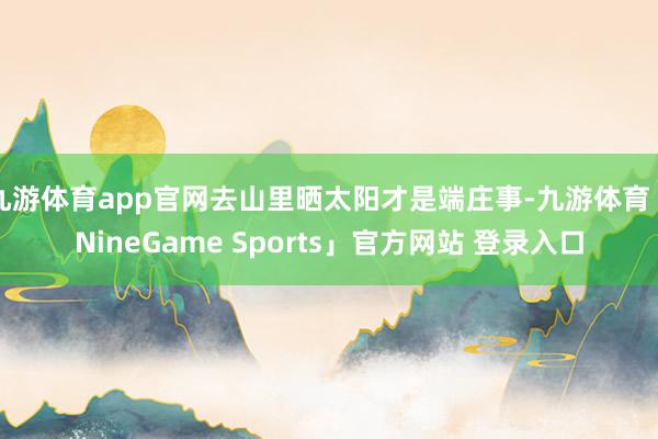 九游体育app官网去山里晒太阳才是端庄事-九游体育「NineGame Sports」官方网站 登录入口