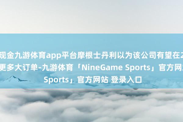 现金九游体育app平台摩根士丹利以为该公司有望在2025年赢得更多大订单-九游体育「NineGame Sports」官方网站 登录入口