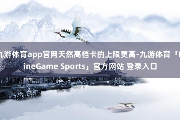 九游体育app官网天然高档卡的上限更高-九游体育「NineGame Sports」官方网站 登录入口