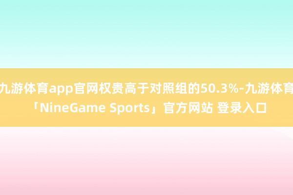 九游体育app官网权贵高于对照组的50.3%-九游体育「NineGame Sports」官方网站 登录入口