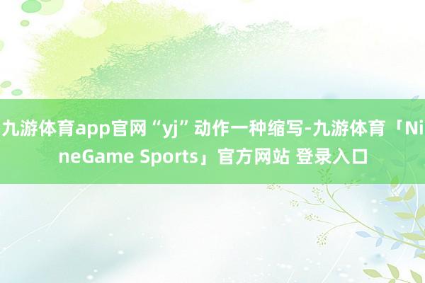 九游体育app官网“yj”动作一种缩写-九游体育「NineGame Sports」官方网站 登录入口
