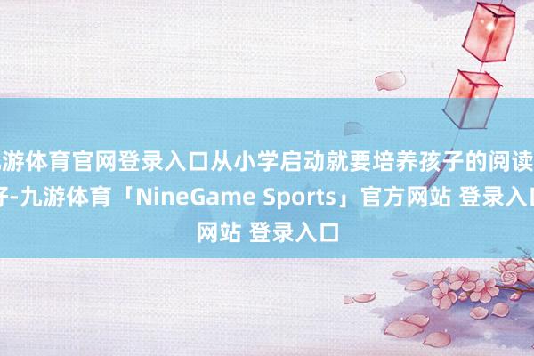 九游体育官网登录入口从小学启动就要培养孩子的阅读酷好-九游体育「NineGame Sports」官方网站 登录入口