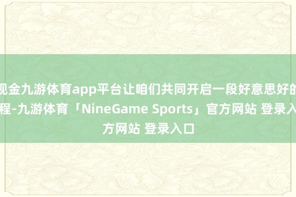 现金九游体育app平台让咱们共同开启一段好意思好的旅程-九游体育「NineGame Sports」官方网站 登录入口
