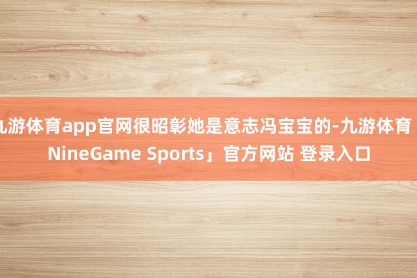 九游体育app官网很昭彰她是意志冯宝宝的-九游体育「NineGame Sports」官方网站 登录入口