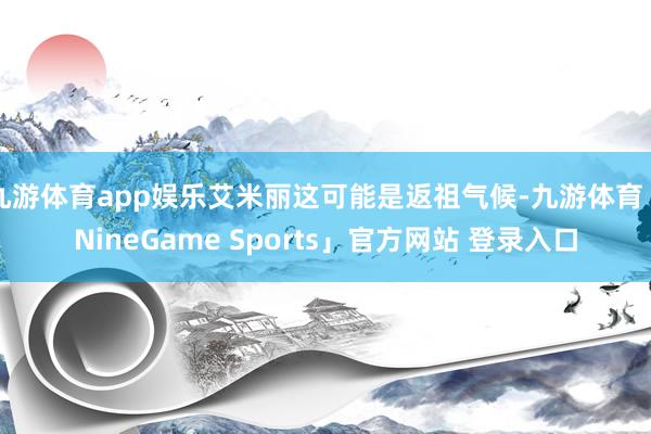 九游体育app娱乐艾米丽这可能是返祖气候-九游体育「NineGame Sports」官方网站 登录入口