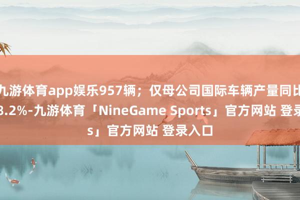 九游体育app娱乐957辆；仅母公司国际车辆产量同比增长8.2%-九游体育「NineGame Sports」官方网站 登录入口