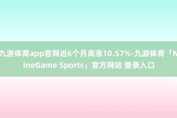 九游体育app官网近6个月高涨10.57%-九游体育「NineGame Sports」官方网站 登录入口