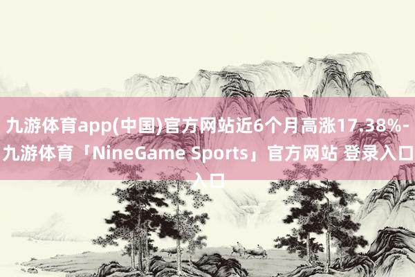 九游体育app(中国)官方网站近6个月高涨17.38%-九游体育「NineGame Sports」官方网站 登录入口