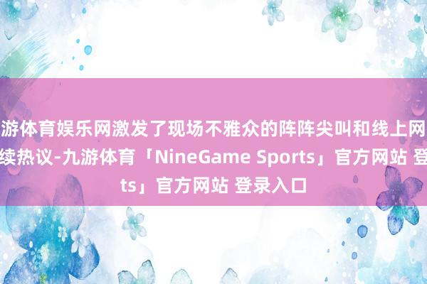 九游体育娱乐网激发了现场不雅众的阵阵尖叫和线上网友的合手续热议-九游体育「NineGame Sports」官方网站 登录入口