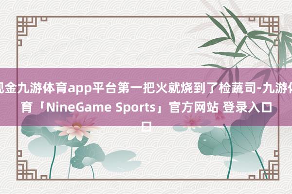 现金九游体育app平台第一把火就烧到了检蔬司-九游体育「NineGame Sports」官方网站 登录入口