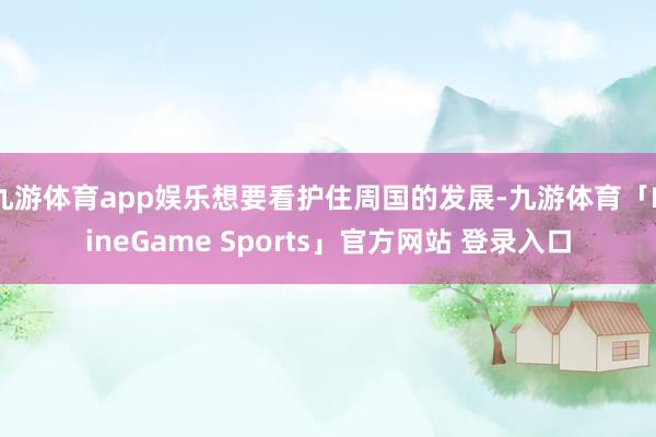 九游体育app娱乐想要看护住周国的发展-九游体育「NineGame Sports」官方网站 登录入口