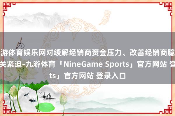 九游体育娱乐网对缓解经销商资金压力、改善经销商臆测景况至关紧迫-九游体育「NineGame Sports」官方网站 登录入口