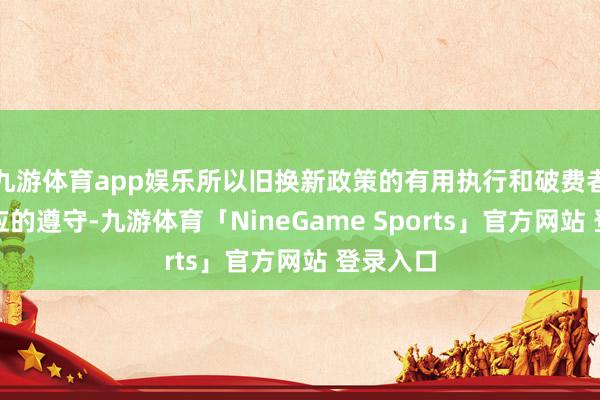 九游体育app娱乐所以旧换新政策的有用执行和破费者积极响应的遵守-九游体育「NineGame Sports」官方网站 登录入口