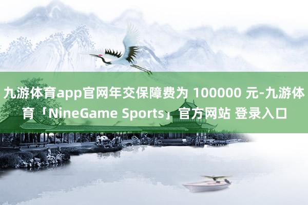九游体育app官网年交保障费为 100000 元-九游体育「NineGame Sports」官方网站 登录入口