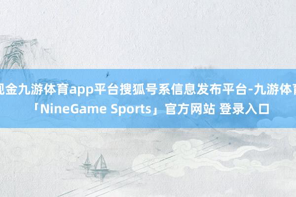 现金九游体育app平台搜狐号系信息发布平台-九游体育「NineGame Sports」官方网站 登录入口
