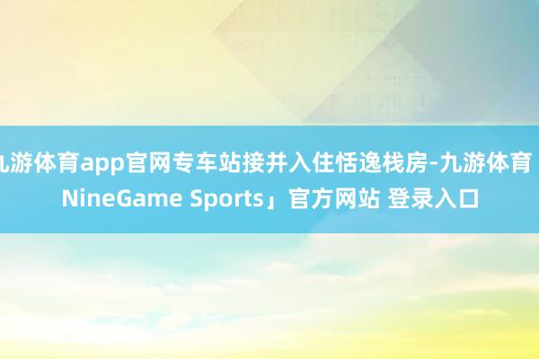 九游体育app官网专车站接并入住恬逸栈房-九游体育「NineGame Sports」官方网站 登录入口