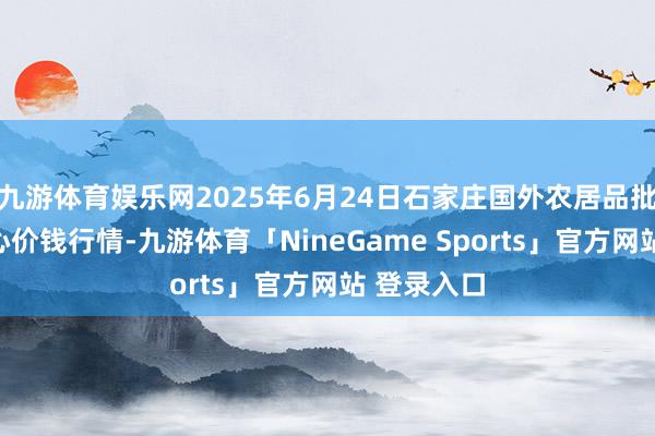 九游体育娱乐网2025年6月24日石家庄国外农居品批发来回中心价钱行情-九游体育「NineGame Sports」官方网站 登录入口