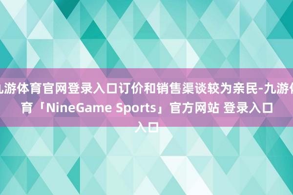 九游体育官网登录入口订价和销售渠谈较为亲民-九游体育「NineGame Sports」官方网站 登录入口