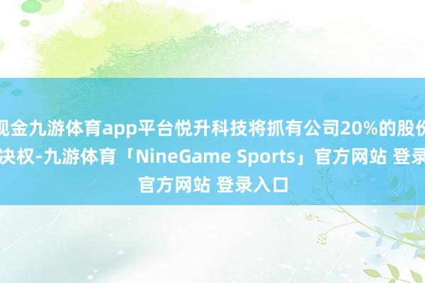 现金九游体育app平台悦升科技将抓有公司20%的股份及表决权-九游体育「NineGame Sports」官方网站 登录入口