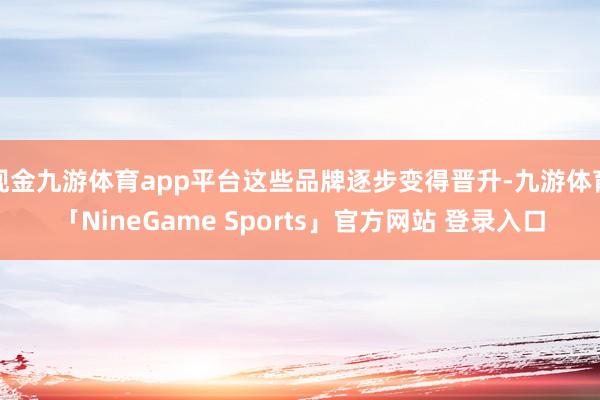 现金九游体育app平台这些品牌逐步变得晋升-九游体育「NineGame Sports」官方网站 登录入口