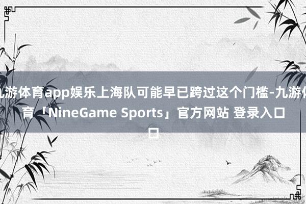 九游体育app娱乐上海队可能早已跨过这个门槛-九游体育「NineGame Sports」官方网站 登录入口