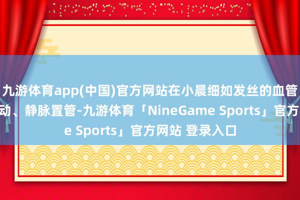 九游体育app(中国)官方网站在小晨细如发丝的血管中生效置入脐动、静脉置管-九游体育「NineGame Sports」官方网站 登录入口