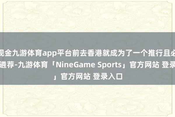 现金九游体育app平台前去香港就成为了一个推行且必要的遴荐-九游体育「NineGame Sports」官方网站 登录入口