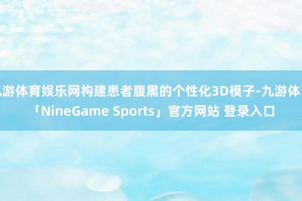 九游体育娱乐网构建患者腹黑的个性化3D模子-九游体育「NineGame Sports」官方网站 登录入口