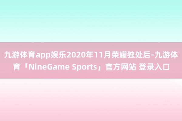 九游体育app娱乐　　2020年11月荣耀独处后-九游体育「NineGame Sports」官方网站 登录入口