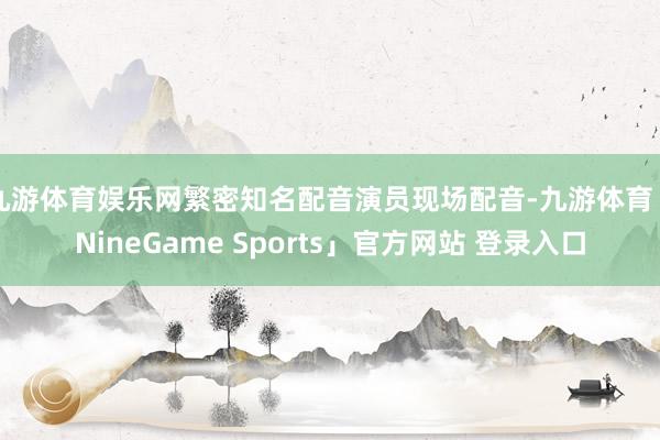 九游体育娱乐网繁密知名配音演员现场配音-九游体育「NineGame Sports」官方网站 登录入口