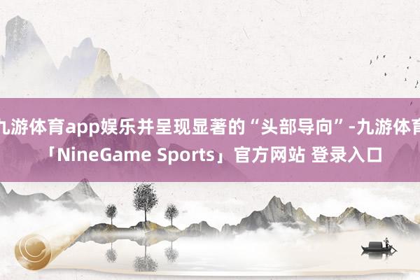 九游体育app娱乐并呈现显著的“头部导向”-九游体育「NineGame Sports」官方网站 登录入口