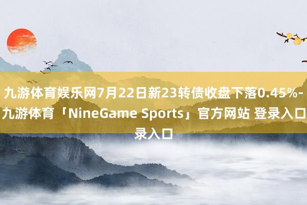 九游体育娱乐网7月22日新23转债收盘下落0.45%-九游体育「NineGame Sports」官方网站 登录入口