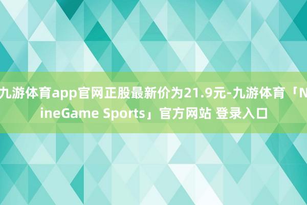 九游体育app官网正股最新价为21.9元-九游体育「NineGame Sports」官方网站 登录入口
