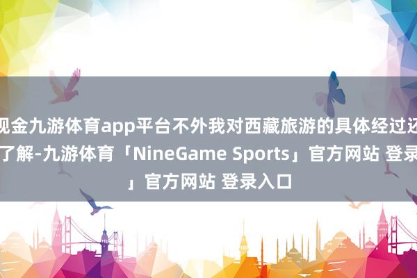 现金九游体育app平台不外我对西藏旅游的具体经过还不太了解-九游体育「NineGame Sports」官方网站 登录入口