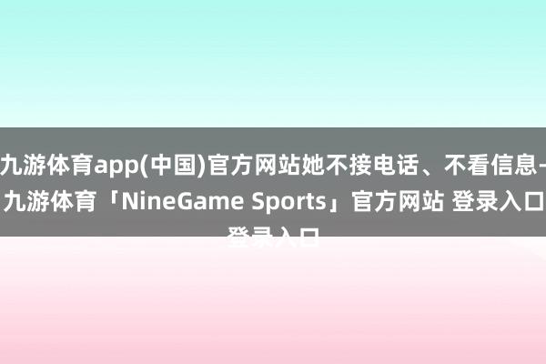 九游体育app(中国)官方网站她不接电话、不看信息-九游体育「NineGame Sports」官方网站 登录入口