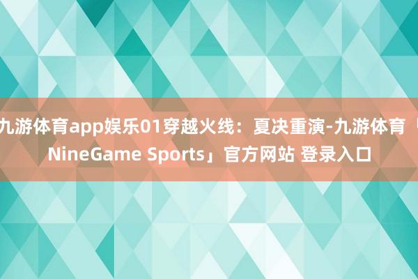 九游体育app娱乐01穿越火线：夏决重演-九游体育「NineGame Sports」官方网站 登录入口