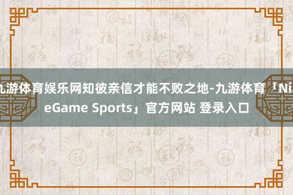 九游体育娱乐网知彼亲信才能不败之地-九游体育「NineGame Sports」官方网站 登录入口