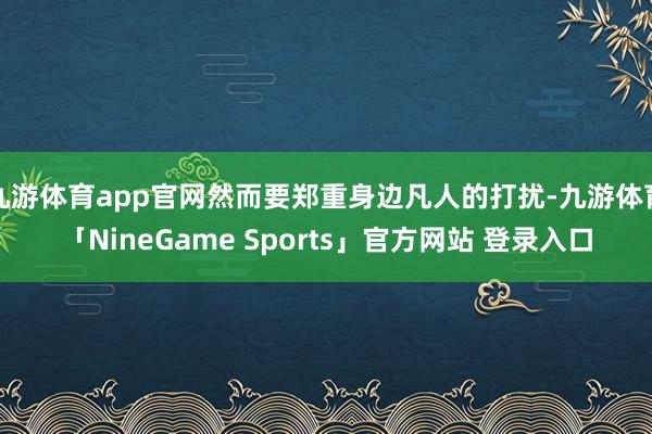 九游体育app官网然而要郑重身边凡人的打扰-九游体育「NineGame Sports」官方网站 登录入口