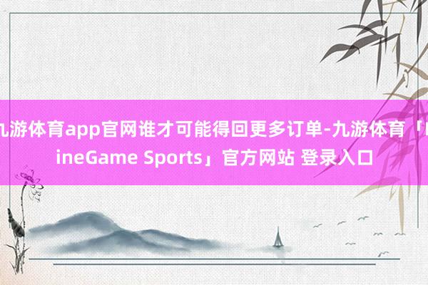 九游体育app官网谁才可能得回更多订单-九游体育「NineGame Sports」官方网站 登录入口