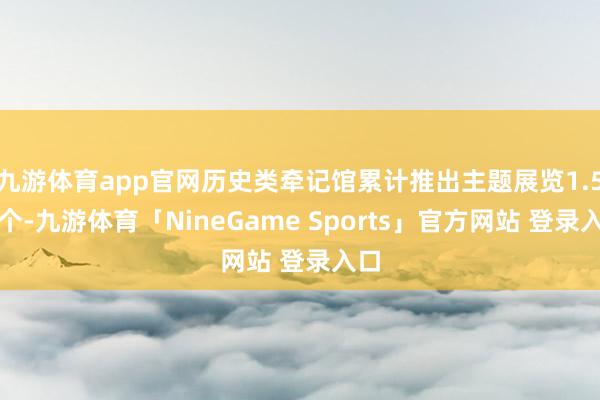 九游体育app官网历史类牵记馆累计推出主题展览1.5万个-九游体育「NineGame Sports」官方网站 登录入口