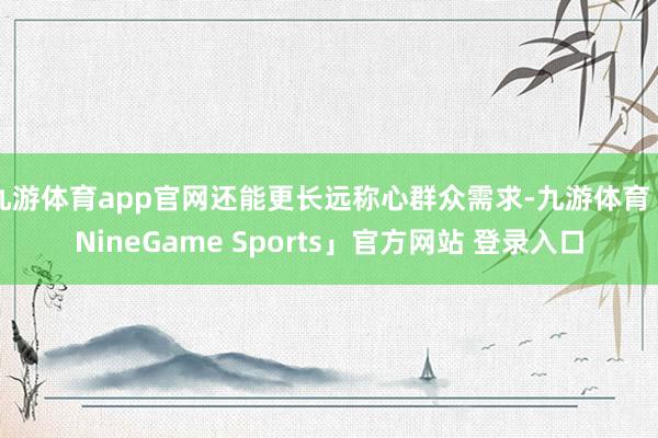 九游体育app官网还能更长远称心群众需求-九游体育「NineGame Sports」官方网站 登录入口