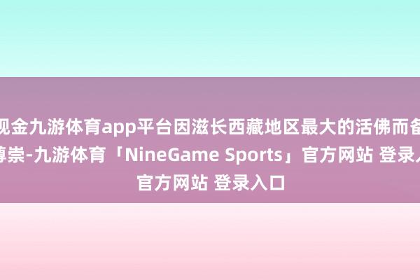 现金九游体育app平台因滋长西藏地区最大的活佛而备受尊崇-九游体育「NineGame Sports」官方网站 登录入口
